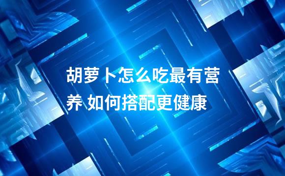 胡萝卜怎么吃最有营养 如何搭配更健康